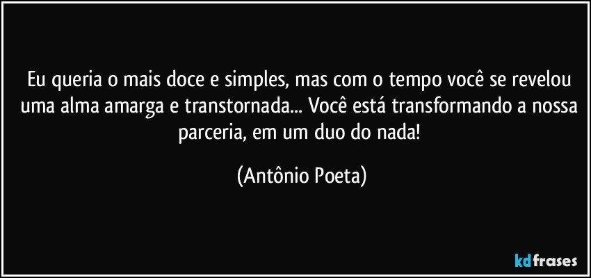 Eu queria o mais doce e simples, mas com o tempo você se revelou uma alma amarga e transtornada... Você está transformando a nossa parceria, em um duo do nada! (Antônio Poeta)