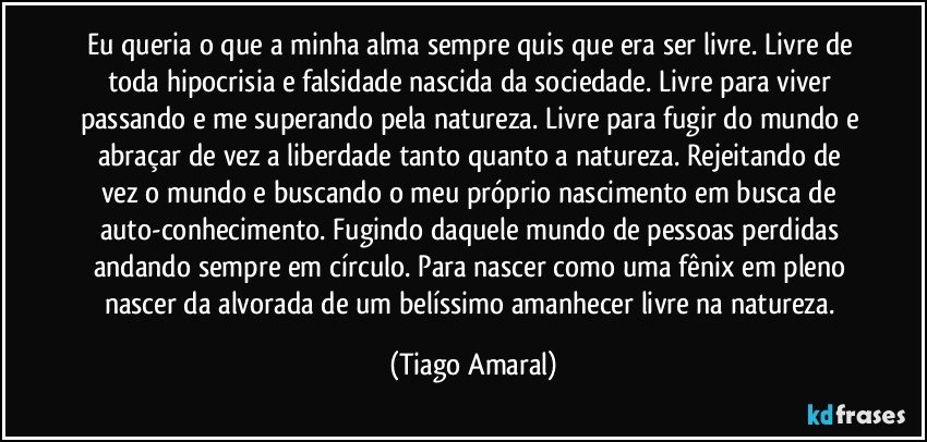 Eu queria o que a minha alma sempre quis que era ser livre. Livre de toda hipocrisia e falsidade nascida da sociedade. Livre para viver passando e me superando pela natureza. Livre para fugir do mundo e abraçar de vez a liberdade tanto quanto a natureza. Rejeitando de vez o mundo e buscando o meu próprio nascimento em busca de auto-conhecimento. Fugindo daquele mundo de pessoas perdidas andando sempre em círculo. Para nascer como uma fênix em pleno nascer da alvorada de um belíssimo amanhecer livre na natureza. (Tiago Amaral)