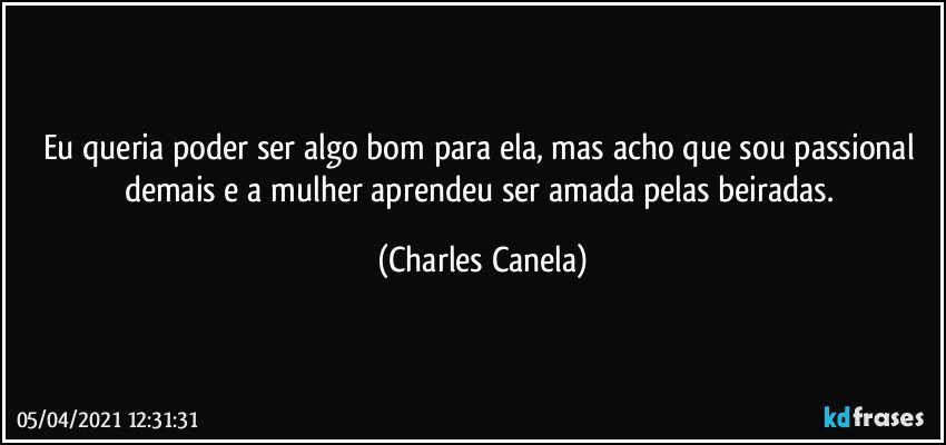 Eu queria poder ser algo bom para ela, mas acho que sou passional demais e a mulher aprendeu ser amada pelas beiradas. (Charles Canela)