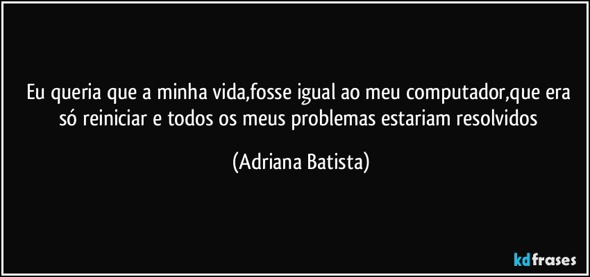 Eu queria que a minha vida,fosse igual ao meu computador,que era só reiniciar e todos os meus problemas estariam resolvidos (Adriana Batista)