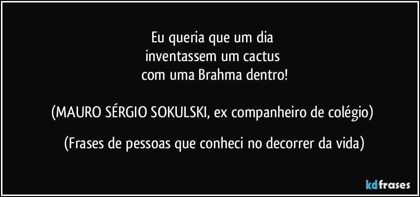 Eu queria que um dia 
inventassem um cactus 
com uma Brahma dentro!

(MAURO SÉRGIO SOKULSKI, ex companheiro de colégio) (Frases de pessoas que conheci no decorrer da vida)