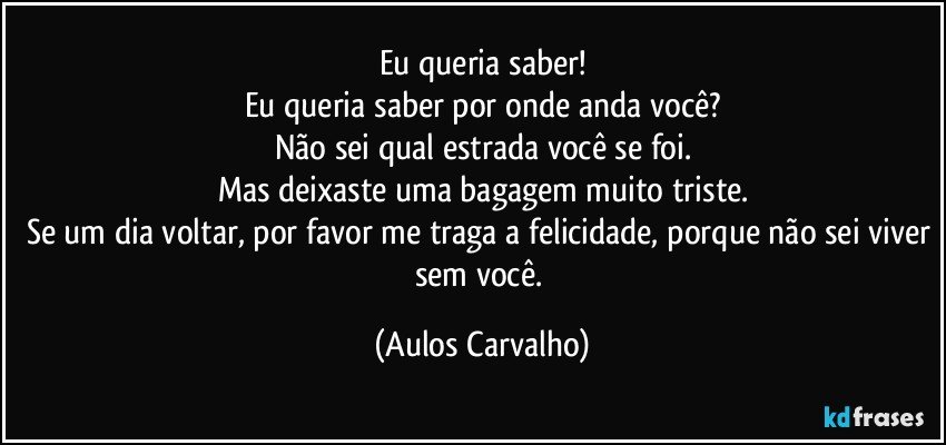 Eu queria saber!
Eu queria saber por onde anda você?
Não sei qual estrada você se foi.
Mas deixaste uma bagagem muito triste.
Se um dia voltar, por favor me traga a felicidade, porque não sei viver sem você. (Aulos Carvalho)