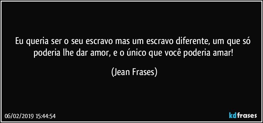 Eu queria ser o seu escravo mas um escravo diferente, um que só poderia lhe dar amor, e o único que você poderia amar! (Jean Frases)