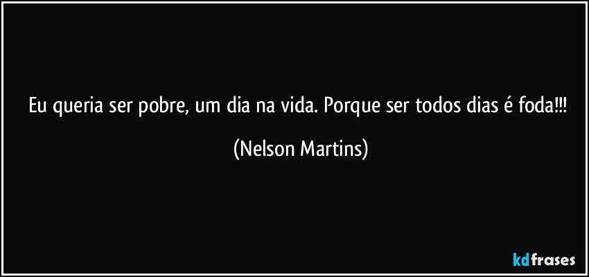 Eu queria ser pobre, um dia na vida. Porque ser todos dias é foda!!! (Nelson Martins)