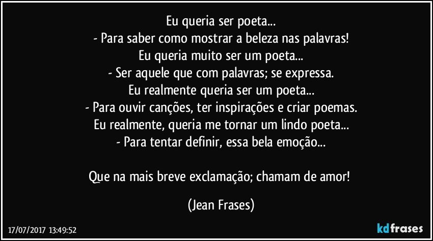 Eu queria ser poeta...
- Para saber como mostrar a beleza nas palavras!
Eu queria muito ser um poeta...
- Ser aquele que com palavras; se expressa.
Eu realmente queria ser um poeta...
- Para ouvir canções, ter inspirações e criar poemas.
Eu realmente, queria me tornar um lindo poeta...
- Para tentar definir, essa bela emoção...

Que na mais breve exclamação; chamam de amor! (Jean Frases)