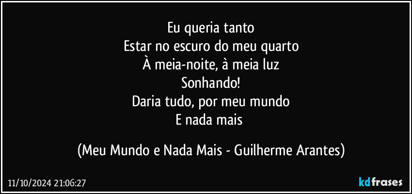 Eu queria tanto
Estar no escuro do meu quarto
À meia-noite, à meia luz
Sonhando!
Daria tudo, por meu mundo
E nada mais (Meu Mundo e Nada Mais - Guilherme Arantes)