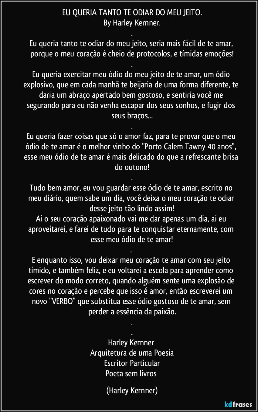 EU QUERIA TANTO TE ODIAR DO MEU JEITO.
By Harley Kernner
.
.
Eu queria tanto te odiar do meu jeito, seria mais fácil de te amar, porque o meu coração é cheio de protocolos, e tímidas emoções!
.
Eu queria exercitar meu ódio do meu jeito de te amar, um ódio explosivo, que em cada manhã te beijaria de uma forma diferente, te daria um abraço apertado bem gostoso, e sentiria você me segurando para eu não venha escapar dos seus sonhos, e fugir dos seus braços...
.
Eu queria fazer coisas que só o amor faz, para te provar que o meu ódio de te amar é o melhor vinho do "Porto Calem Tawny 40 anos", esse meu ódio de te amar é mais delicado do que a refrescante brisa do outono!
.
Tudo bem amor, eu vou guardar esse ódio de te amar, escrito no meu diário, quem sabe um dia, você deixa o meu coração te odiar desse jeito tão lindo assim!
Aí o seu coração apaixonado vai me dar  apenas um dia", ai eu aproveitarei, e farei de tudo para te conquistar eternamente, com esse meu ódio de te amar!
.
E enquanto isso, vou deixar meu coração te amar com seu jeito tímido, e também feliz, e eu voltarei a escola para aprender como escrever do modo correto, quando alguém sente uma explosão de cores no coração e percebe que isso é amor, então escreverei um novo "VERBO" que substitua esse ódio gostoso de te amar, sem perder a essência da paixão.
.
.
Harley Kernner 
Arquitetura de uma Poesia
Escritor Particular (Harley Kernner)