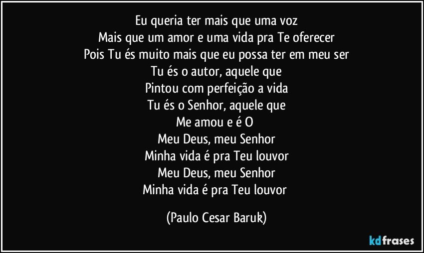 Eu queria ter mais que uma voz
Mais que um amor e uma vida pra Te oferecer
Pois Tu és muito mais que eu possa ter em meu ser
Tu és o autor, aquele que
Pintou com perfeição a vida
Tu és o Senhor, aquele que
Me amou e é O 
Meu Deus, meu Senhor
Minha vida é pra Teu louvor
Meu Deus, meu Senhor
Minha vida é pra Teu louvor (Paulo Cesar Baruk)