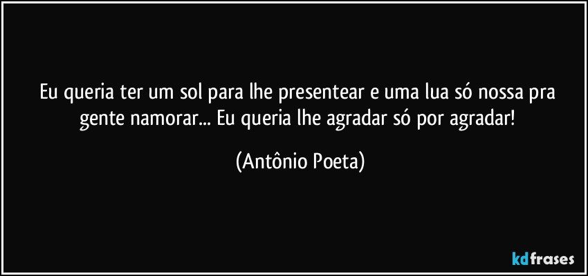 Eu queria ter um sol para lhe presentear e uma lua só nossa pra gente namorar... Eu queria lhe agradar só por agradar! (Antônio Poeta)