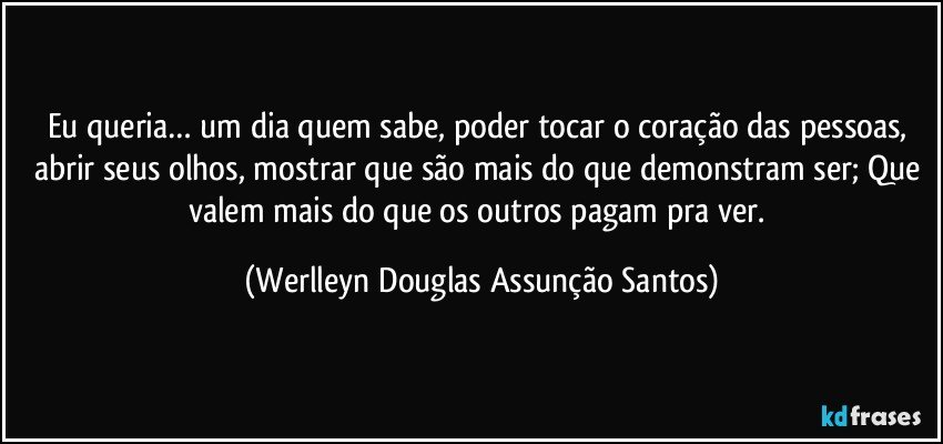 Eu queria… um dia quem sabe, poder tocar o coração das pessoas, abrir seus olhos, mostrar que são mais do que demonstram ser; Que valem mais do que os outros pagam pra ver. (Werlleyn Douglas Assunção Santos)