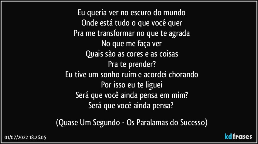 Eu queria ver no escuro do mundo
Onde está tudo o que você quer
Pra me transformar no que te agrada
No que me faça ver
Quais são as cores e as coisas
Pra te prender?
Eu tive um sonho ruim e acordei chorando
Por isso eu te liguei
Será que você ainda pensa em mim?
Será que você ainda pensa? (Quase Um Segundo - Os Paralamas do Sucesso)