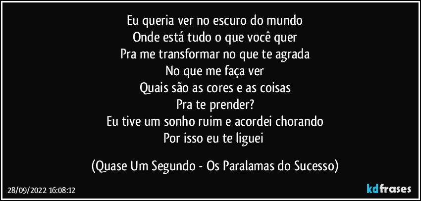 Eu queria ver no escuro do mundo
Onde está tudo o que você quer
Pra me transformar no que te agrada
No que me faça ver
Quais são as cores e as coisas
Pra te prender?
Eu tive um sonho ruim e acordei chorando
Por isso eu te liguei (Quase Um Segundo - Os Paralamas do Sucesso)