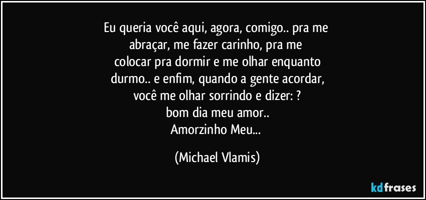 Eu queria você aqui, agora, comigo.. pra me 
abraçar, me fazer carinho, pra me 
colocar pra dormir e me olhar enquanto
durmo.. e enfim, quando a gente acordar,
você me olhar sorrindo e dizer: ?
bom dia meu amor..
Amorzinho Meu... (Michael Vlamis)