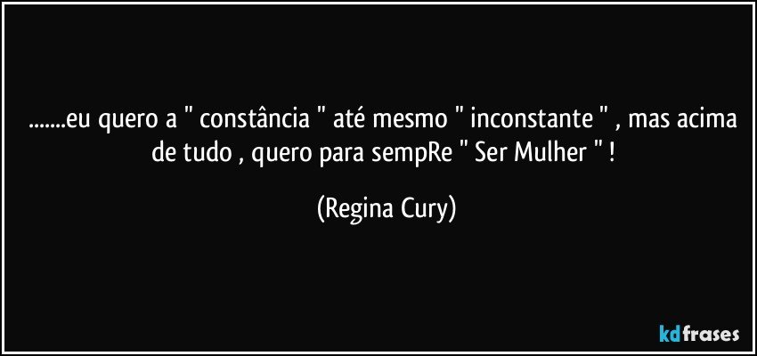 ...eu quero a " constância " até mesmo " inconstante " ,  mas acima de tudo , quero para sempRe " Ser Mulher " ! (Regina Cury)