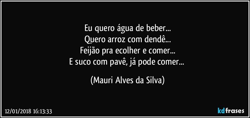 Eu quero água de beber...
Quero arroz com dendê...
Feijão pra ecolher e comer...
E suco  com pavê, já pode comer... (Mauri Alves da Silva)