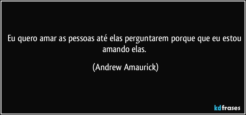 Eu quero amar as pessoas até elas perguntarem porque que eu estou amando elas. (Andrew Amaurick)