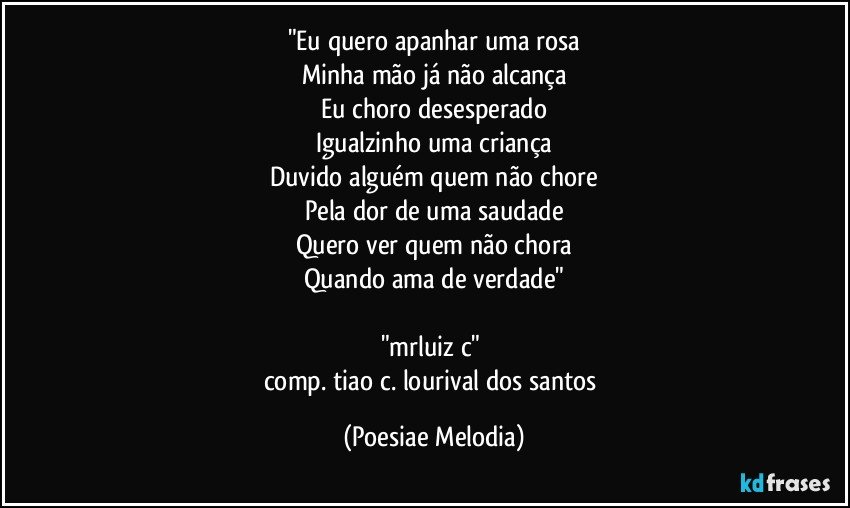 "Eu quero apanhar uma rosa
Minha mão já não alcança
Eu choro desesperado
Igualzinho uma criança
Duvido alguém quem não chore
Pela dor de uma saudade
Quero ver quem não chora
Quando ama de verdade"

"mrluiz c" 
comp. tiao c./lourival dos santos (Poesiae Melodia)