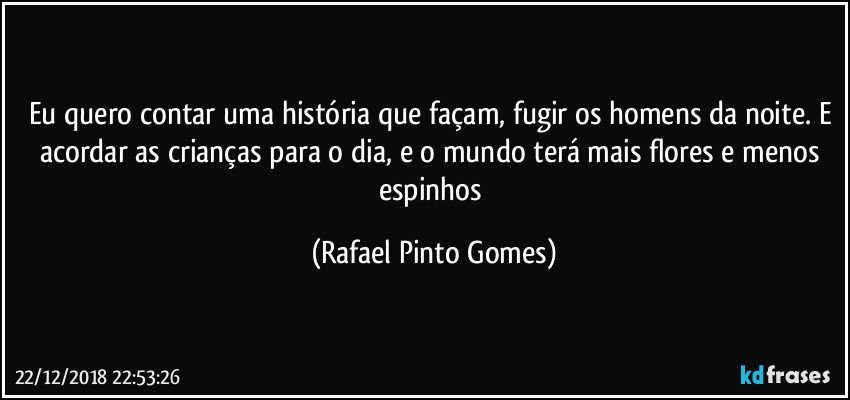 Eu quero contar uma história que façam, fugir os homens da noite. E acordar as crianças para o dia, e o mundo terá  mais flores e menos espinhos (Rafael Pinto Gomes)