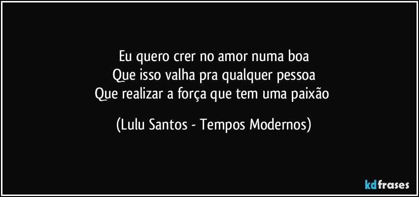 Eu quero crer no amor numa boa
Que isso valha pra qualquer pessoa
Que realizar a força que tem uma paixão (Lulu Santos - Tempos Modernos)