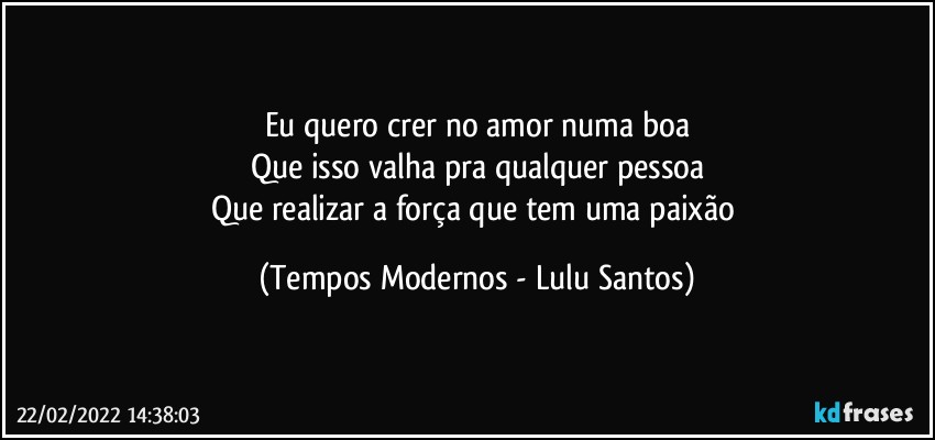 Eu quero crer no amor numa boa
Que isso valha pra qualquer pessoa
Que realizar a força que tem uma paixão (Tempos Modernos - Lulu Santos)