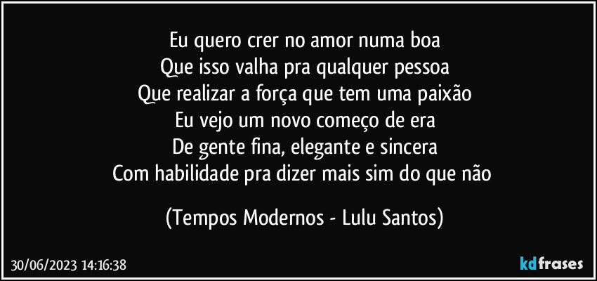 Eu quero crer no amor numa boa
Que isso valha pra qualquer pessoa
Que realizar a força que tem uma paixão
Eu vejo um novo começo de era
De gente fina, elegante e sincera
Com habilidade pra dizer mais sim do que não (Tempos Modernos - Lulu Santos)