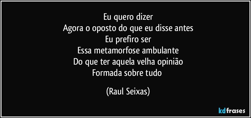 Eu quero dizer
Agora o oposto do que eu disse antes
Eu prefiro ser
Essa metamorfose ambulante
Do que ter aquela velha opinião
Formada sobre tudo (Raul Seixas)