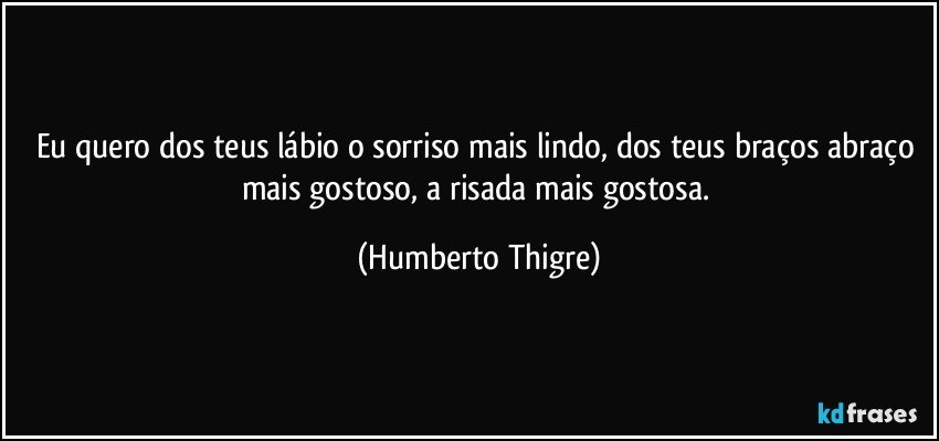 Eu quero dos teus lábio o sorriso mais lindo, dos teus braços abraço mais gostoso, a risada mais gostosa. (Humberto Thigre)