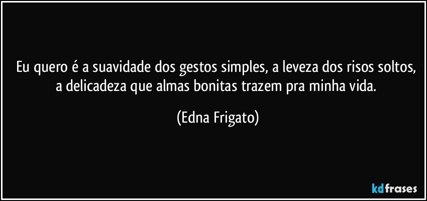 Eu quero é a suavidade dos gestos simples, a leveza dos risos soltos, a delicadeza que almas bonitas trazem pra minha vida. (Edna Frigato)