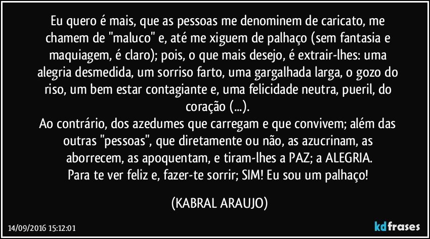 Eu quero é mais, que as pessoas me denominem de caricato, me chamem de "maluco" e, até me xiguem de palhaço (sem fantasia e maquiagem, é claro); pois, o que mais desejo, é extrair-lhes: uma alegria desmedida, um sorriso farto, uma gargalhada larga, o gozo do riso, um bem estar contagiante e, uma felicidade neutra, pueril, do coração (...). 
Ao contrário, dos azedumes que carregam e que convivem; além das outras "pessoas", que diretamente ou não, as azucrinam, as aborrecem, as apoquentam, e tiram-lhes a PAZ; a ALEGRIA.
Para te ver feliz e, fazer-te sorrir; SIM! Eu sou um palhaço! (KABRAL ARAUJO)