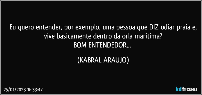 Eu quero entender, por exemplo, uma pessoa que DIZ odiar praia e,
vive basicamente dentro da orla maritima?
BOM ENTENDEDOR... (KABRAL ARAUJO)