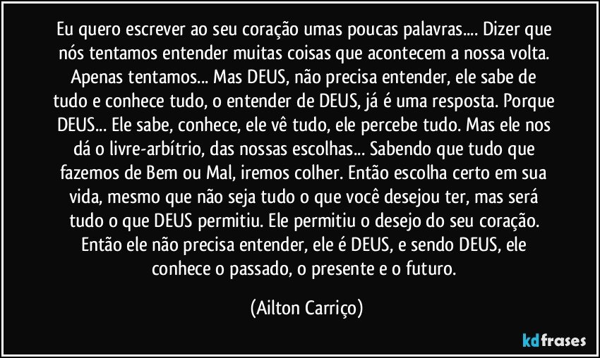 Eu quero escrever ao seu coração umas poucas palavras... Dizer que nós tentamos entender muitas coisas que acontecem a nossa volta. Apenas tentamos... Mas DEUS, não precisa entender, ele sabe de tudo e conhece tudo, o entender de DEUS, já é uma resposta. Porque DEUS... Ele sabe, conhece, ele vê tudo, ele percebe tudo. Mas ele nos dá o livre-arbítrio, das nossas escolhas... Sabendo que tudo que fazemos de Bem ou Mal, iremos colher. Então escolha certo em sua vida, mesmo que não seja tudo o que você desejou ter, mas será tudo o que DEUS permitiu. Ele permitiu o desejo do seu coração. Então ele não precisa entender, ele é DEUS, e sendo DEUS, ele conhece o passado, o presente e o futuro. (Ailton Carriço)