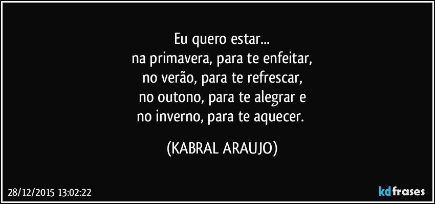 Eu quero estar...
na primavera, para te enfeitar,
no verão, para te refrescar,
no outono, para te alegrar e
no inverno, para te aquecer. (KABRAL ARAUJO)