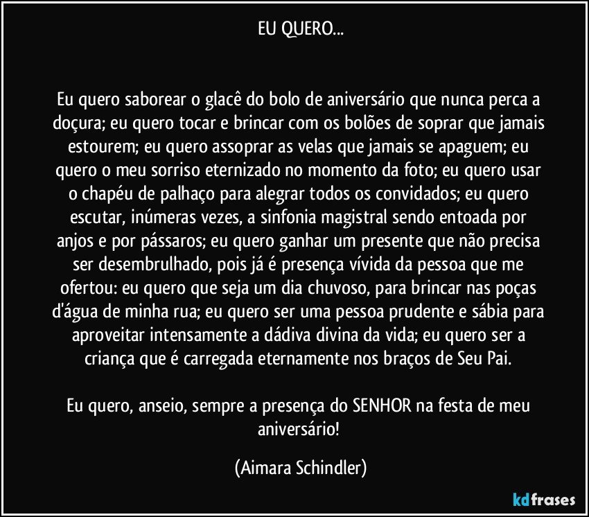 EU QUERO...


Eu quero saborear o glacê do bolo de aniversário que nunca perca a doçura; eu quero tocar e brincar com os bolões de soprar que jamais estourem; eu quero assoprar as velas que jamais se apaguem; eu quero o meu sorriso eternizado no momento da foto; eu quero usar o chapéu de palhaço para alegrar todos os convidados; eu quero escutar, inúmeras vezes, a  sinfonia magistral sendo entoada por anjos e por pássaros; eu quero ganhar um presente que não precisa ser desembrulhado, pois já é presença vívida da pessoa que me ofertou:  eu quero que seja um dia chuvoso, para brincar nas poças d'água de minha rua; eu quero ser uma pessoa prudente e sábia para aproveitar intensamente a dádiva divina da vida; eu quero ser a criança que é carregada eternamente nos braços de Seu Pai. 

Eu quero, anseio, sempre  a presença do SENHOR na festa de meu aniversário! (Aimara Schindler)