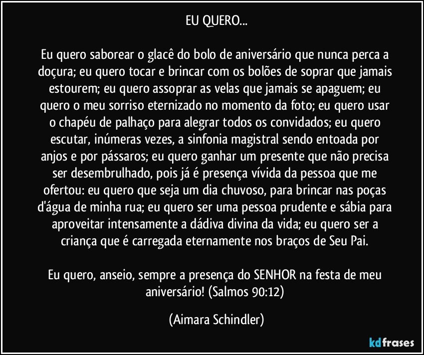 EU QUERO...

Eu quero saborear o glacê do bolo de aniversário que nunca perca a doçura; eu quero tocar e brincar com os bolões de soprar que jamais estourem; eu quero assoprar as velas que jamais se apaguem; eu quero o meu sorriso eternizado no momento da foto; eu quero usar o chapéu de palhaço para alegrar todos os convidados; eu quero escutar, inúmeras vezes, a  sinfonia magistral sendo entoada por anjos e por pássaros; eu quero ganhar um presente que não precisa ser desembrulhado, pois já é presença vívida da pessoa que me ofertou:  eu quero que seja um dia chuvoso, para brincar nas poças d'água de minha rua; eu quero ser uma pessoa prudente e sábia para aproveitar intensamente a dádiva divina da vida; eu quero ser a criança que é carregada eternamente nos braços de Seu Pai. 

Eu quero, anseio, sempre  a presença do SENHOR na festa de meu aniversário! (Salmos 90:12) (Aimara Schindler)