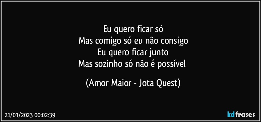 Eu quero ficar só
Mas comigo só eu não consigo
Eu quero ficar junto
Mas sozinho só não é possível (Amor Maior - Jota Quest)