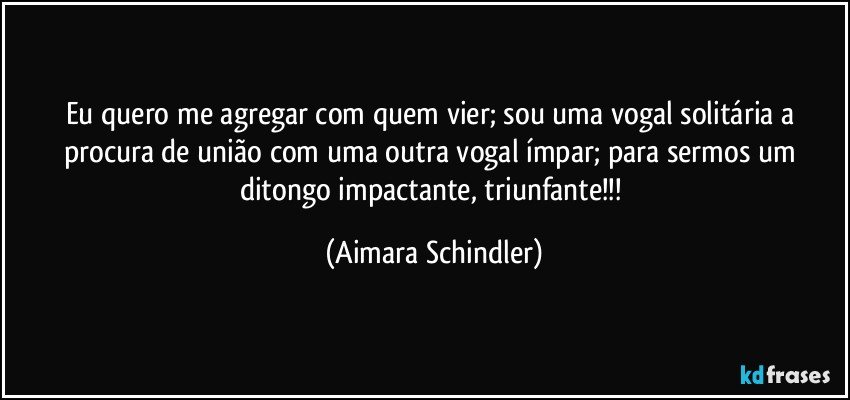 Eu quero me agregar com quem vier; sou uma vogal solitária a procura de união com uma outra vogal ímpar; para sermos um ditongo impactante, triunfante!!! (Aimara Schindler)