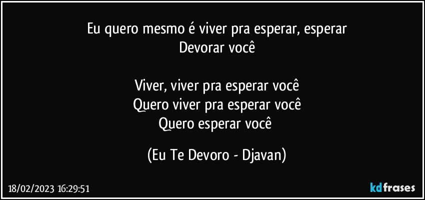 Eu quero mesmo é viver pra esperar, esperar
Devorar você

Viver, viver pra esperar você
Quero viver pra esperar você
Quero esperar você (Eu Te Devoro - Djavan)