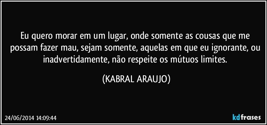 Eu quero morar em um lugar, onde somente as cousas que me possam fazer mau, sejam somente, aquelas em que eu ignorante, ou inadvertidamente, não respeite os mútuos limites. (KABRAL ARAUJO)