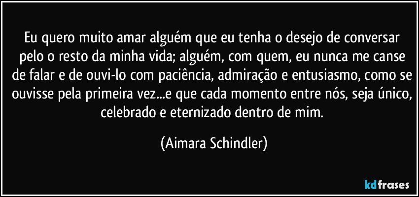 Eu quero muito amar alguém que eu tenha o desejo de conversar pelo o resto da minha vida; alguém, com quem, eu nunca me canse de falar e de ouvi-lo com paciência, admiração e entusiasmo, como se ouvisse pela primeira vez...e que cada momento entre nós, seja único, celebrado e eternizado dentro de mim. (Aimara Schindler)