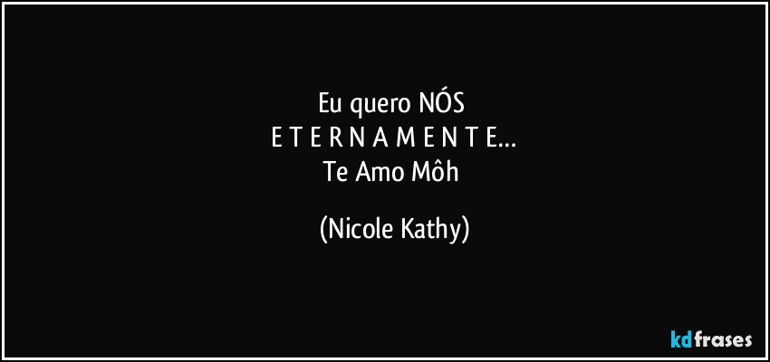 Eu quero NÓS 
E T E R N A M E N T E…
Te Amo Môh (Nicole Kathy)