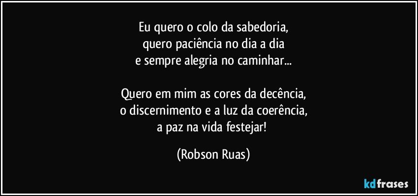 Eu quero o colo da sabedoria,
quero paciência no dia a dia
e sempre alegria no caminhar...

Quero em mim as cores da decência,
o discernimento e a luz da coerência,
a paz na vida festejar! (Robson Ruas)