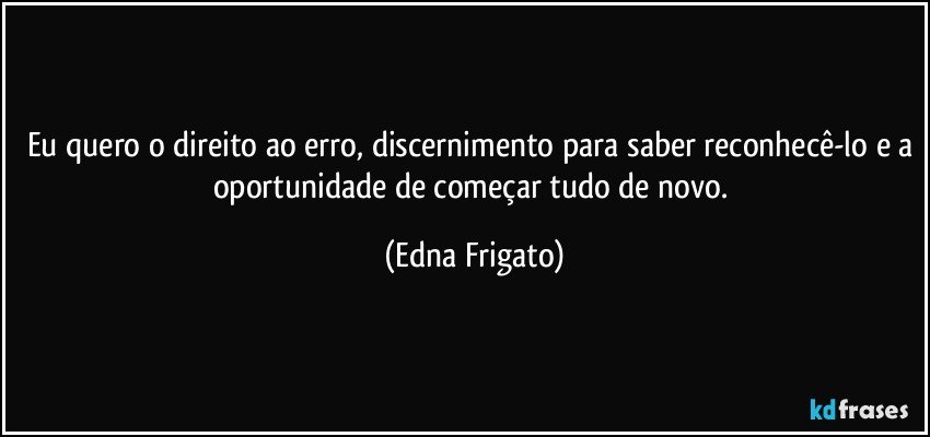 Eu quero o direito ao erro, discernimento para saber reconhecê-lo e a oportunidade de começar tudo de novo. (Edna Frigato)