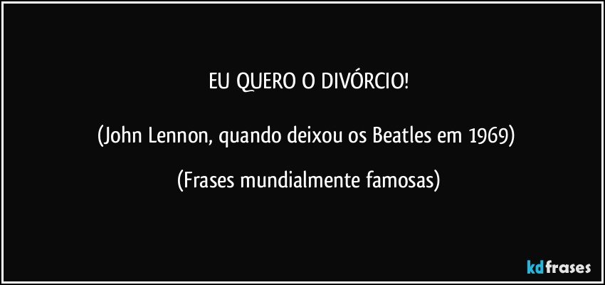 EU QUERO O DIVÓRCIO!

(John Lennon, quando deixou os Beatles em 1969) (Frases mundialmente famosas)