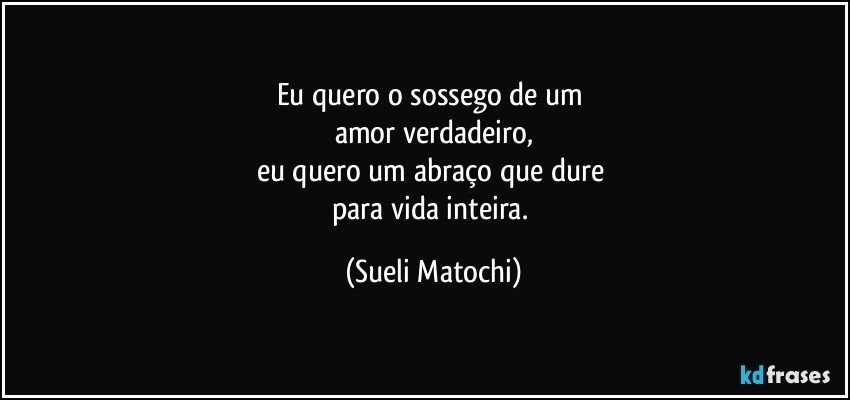 Eu quero o sossego de um 
amor verdadeiro,
eu quero um abraço que dure 
para vida inteira. (Sueli Matochi)