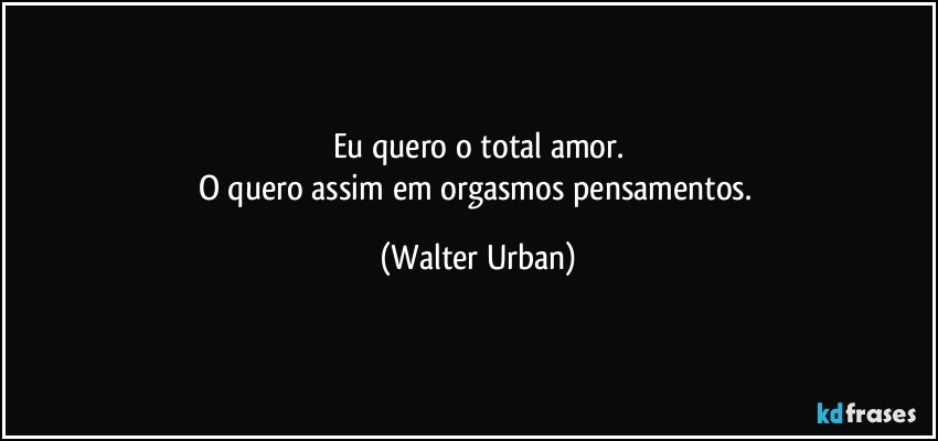 Eu quero o total amor.
O quero assim em orgasmos pensamentos. (Walter Urban)
