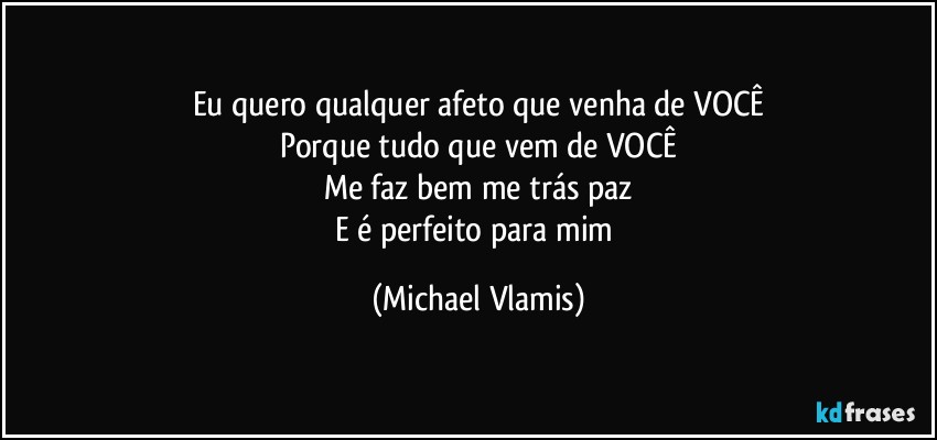 Eu quero qualquer afeto que venha de VOCÊ
Porque tudo que vem de VOCÊ
Me faz bem me trás paz
E é perfeito para mim (Michael Vlamis)