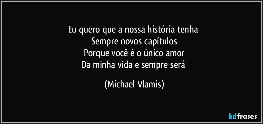 Eu quero que a nossa história tenha 
Sempre novos capítulos
Porque você é o único amor
Da minha vida e sempre será (Michael Vlamis)