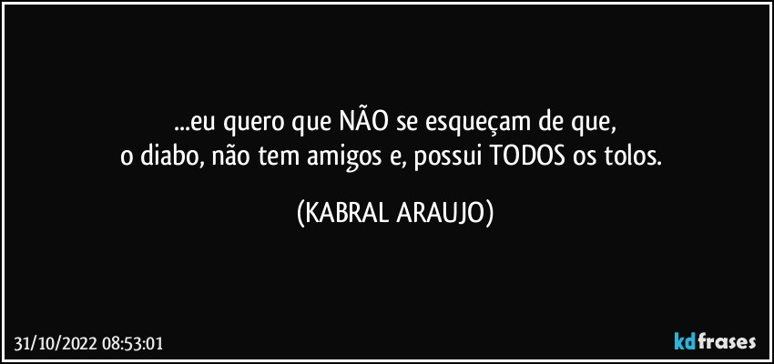 ...eu quero que NÃO se esqueçam de que,
o diabo, não tem amigos e, possui TODOS os tolos. (KABRAL ARAUJO)