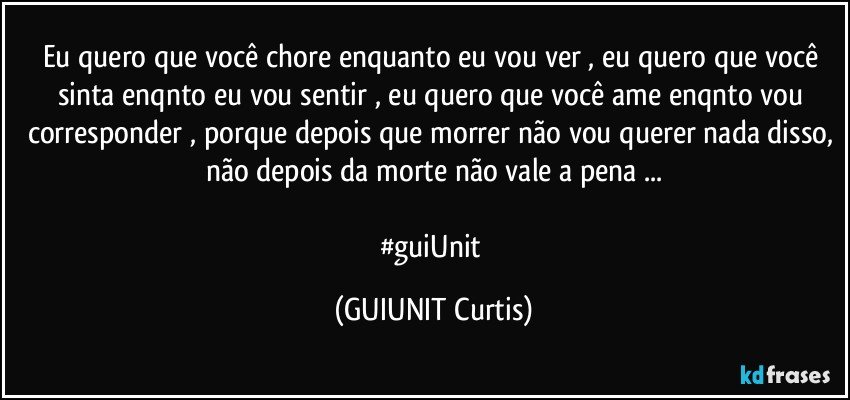 Eu quero que você chore enquanto eu vou ver , eu quero que você sinta enqnto eu vou sentir , eu quero que você ame enqnto vou corresponder , porque depois que morrer não vou querer nada disso, não depois da morte não vale a pena ...

#guiUnit (GUIUNIT Curtis)