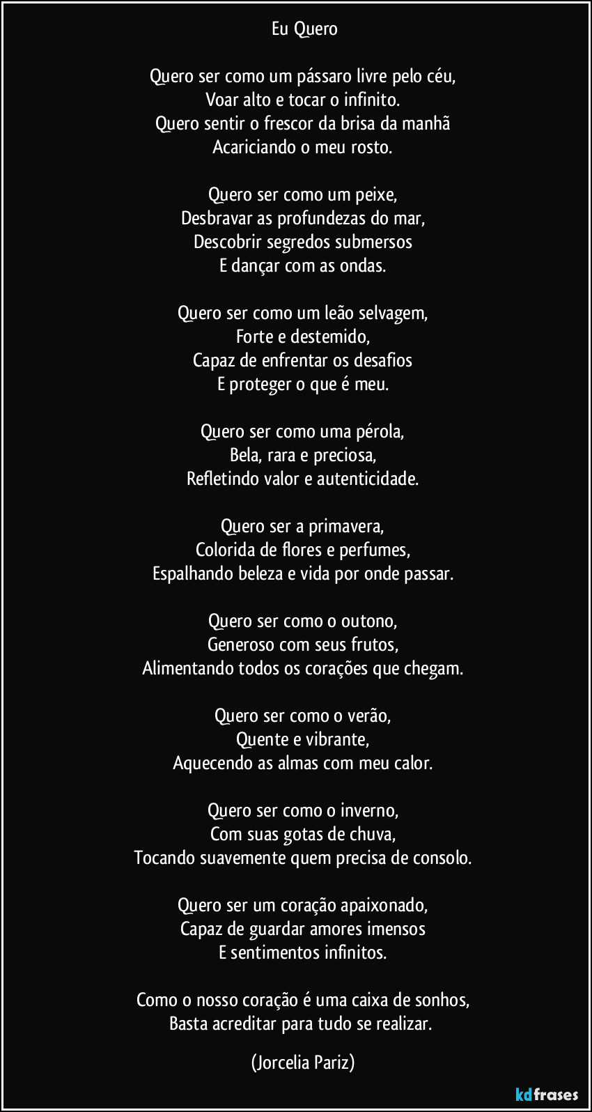 ⁠Eu Quero

Quero ser como um pássaro livre pelo céu,
Voar alto e tocar o infinito.
Quero sentir o frescor da brisa da manhã
Acariciando o meu rosto.

Quero ser como um peixe,
Desbravar as profundezas do mar,
Descobrir segredos submersos
E dançar com as ondas.

Quero ser como um leão selvagem,
Forte e destemido,
Capaz de enfrentar os desafios
E proteger o que é meu.

Quero ser como uma pérola,
Bela, rara e preciosa,
Refletindo valor e autenticidade.

Quero ser a primavera,
Colorida de flores e perfumes,
Espalhando beleza e vida por onde passar.

Quero ser como o outono,
Generoso com seus frutos,
Alimentando todos os corações que chegam.

Quero ser como o verão,
Quente e vibrante,
Aquecendo as almas com meu calor.

Quero ser como o inverno,
Com suas gotas de chuva,
Tocando suavemente quem precisa de consolo.

Quero ser um coração apaixonado,
Capaz de guardar amores imensos
E sentimentos infinitos.

Como o nosso coração é uma caixa de sonhos,
Basta acreditar para tudo se realizar. (Jorcelia Pariz)